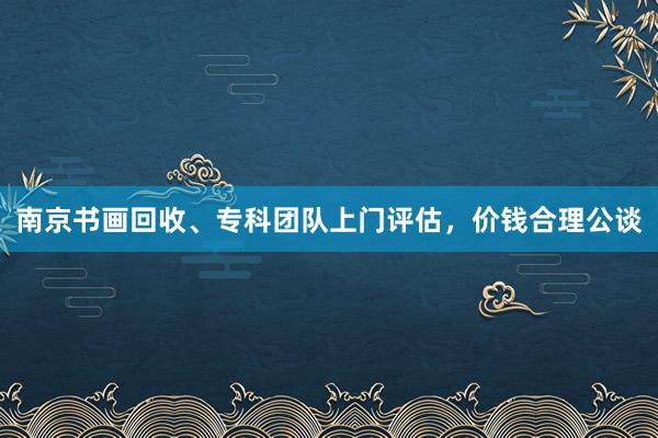南京书画回收、专科团队上门评估，价钱合理公谈